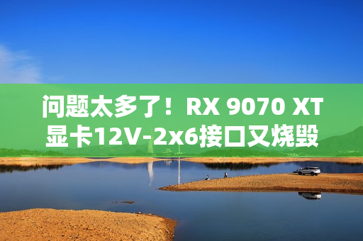 问题太多了！RX 9070 XT显卡12V-2x6接口又烧毁