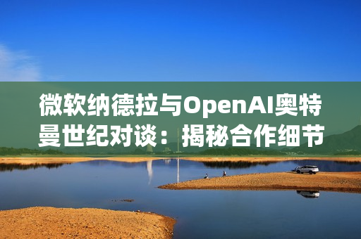 微软纳德拉与OpenAI奥特曼世纪对谈：揭秘合作细节，曝光AI未来路线
