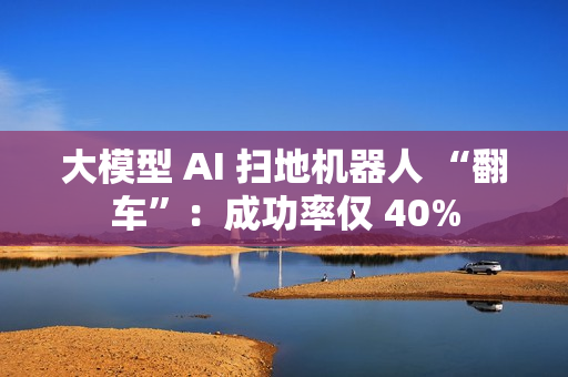 大模型 AI 扫地机器人 “翻车”：成功率仅 40%