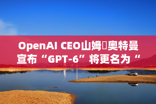 OpenAI CEO山姆・奥特曼宣布“GPT-6”将更名为“GPT-6-7”