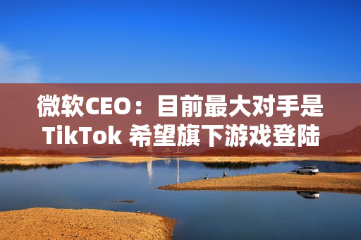 微软CEO：目前最大对手是TikTok 希望旗下游戏登陆所有平台