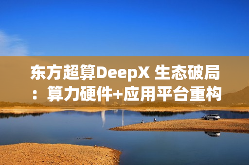 东方超算DeepX 生态破局:算力硬件+应用平台重构企业AI成本与效率逻辑 东方超算DeepX 生态破局:算力硬件+应用平台重构企业AI成本与效率逻辑