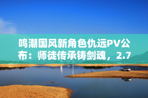 鸣潮国风新角色仇远PV公布：师徒传承铸剑魂，2.7版本上线