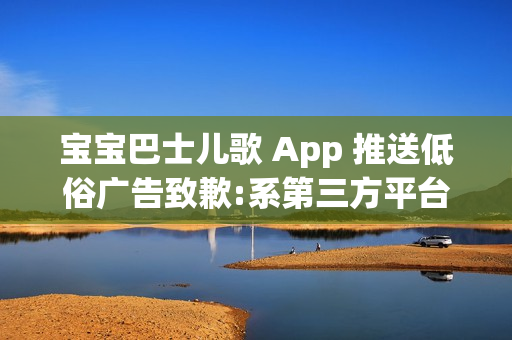 宝宝巴士儿歌 App 推送低俗广告致歉:系第三方平台接入