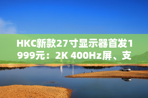 HKC新款27寸显示器首发1999元：2K 400Hz屏、支持DC调光