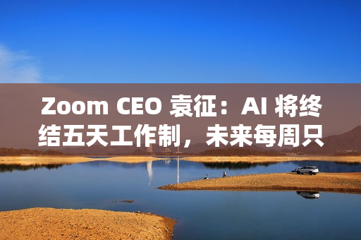 Zoom CEO 袁征：AI 将终结五天工作制，未来每周只需上班三到四天