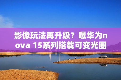 影像玩法再升级？曝华为nova 15系列搭载可变光圈