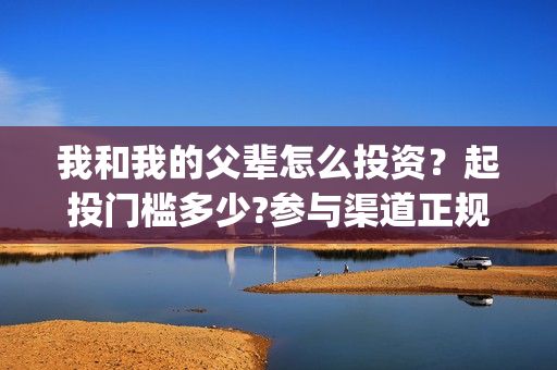 我和我的父辈怎么投资？起投门槛多少?参与渠道正规吗?(我和我的父辈一般)