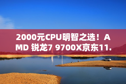 2000元CPU明智之选！AMD 锐龙7 9700X京东11.11推荐