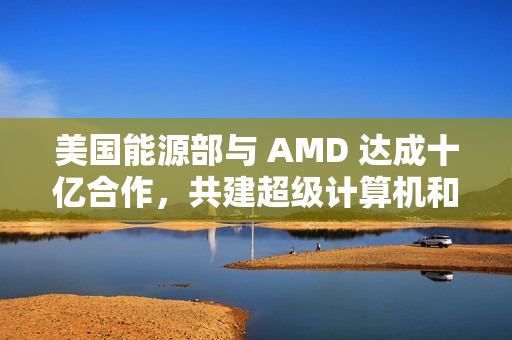 美国能源部与 AMD 达成十亿合作，共建超级计算机和 AI 项目