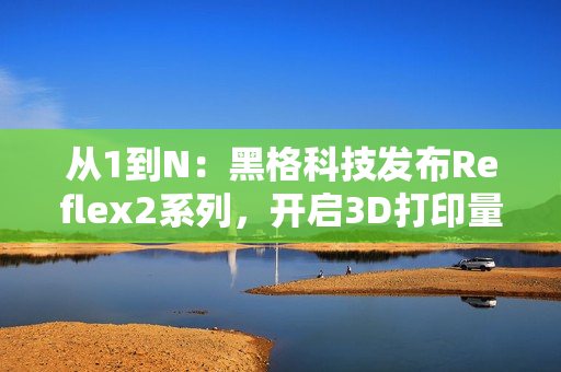 从1到N：黑格科技发布Reflex2系列，开启3D打印量产时代