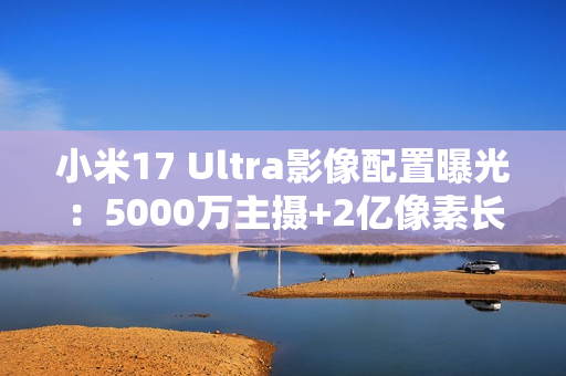 小米17 Ultra影像配置曝光：5000万主摄+2亿像素长焦