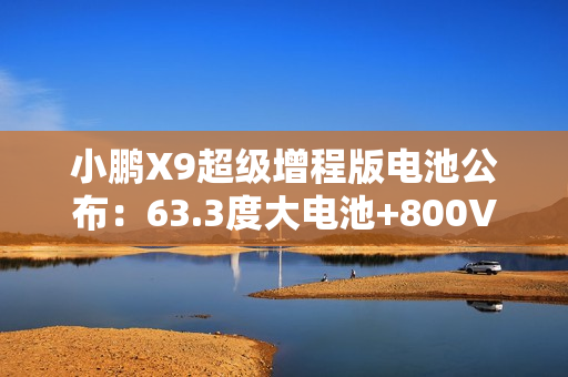 小鹏X9超级增程版电池公布:63.3度大电池+800V超充10分钟补能313km 小鹏X9超级增程版电池公布:63.3度大电池+800V超充10分钟补能313km