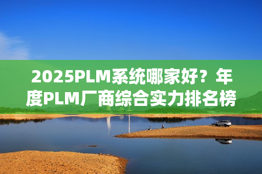 2025PLM系统哪家好？年度PLM厂商综合实力排名榜单（2025）