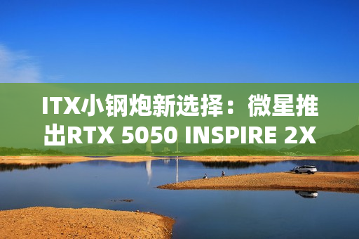 ITX小钢炮新选择：微星推出RTX 5050 INSPIRE 2X单风扇显卡