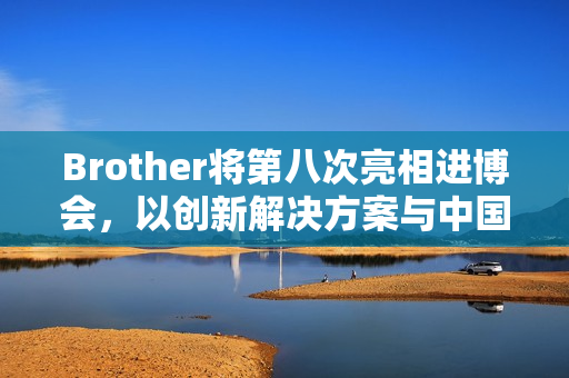 Brother将第八次亮相进博会，以创新解决方案与中国市场共创共赢
