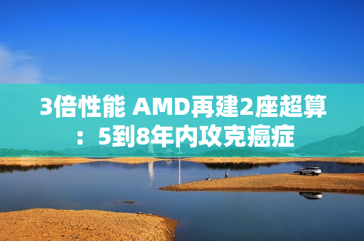 3倍性能 AMD再建2座超算：5到8年内攻克癌症