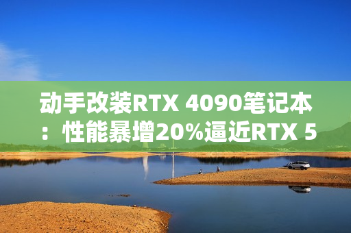 动手改装RTX 4090笔记本：性能暴增20%逼近RTX 5090！