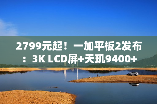 2799元起！一加平板2发布：3K LCD屏+天玑9400+