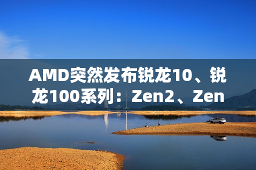 AMD突然发布锐龙10、锐龙100系列：Zen2、Zen3+身穿马甲又活了！