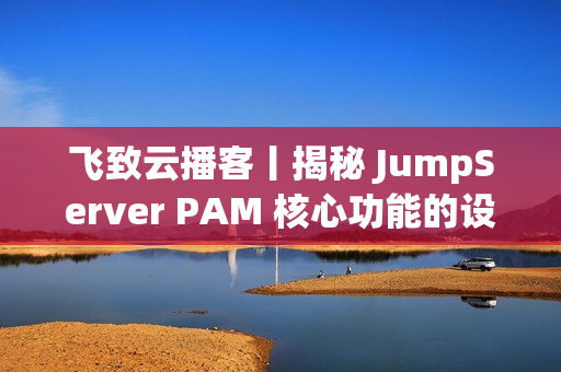 飞致云播客丨揭秘 JumpServer PAM 核心功能的设计故事