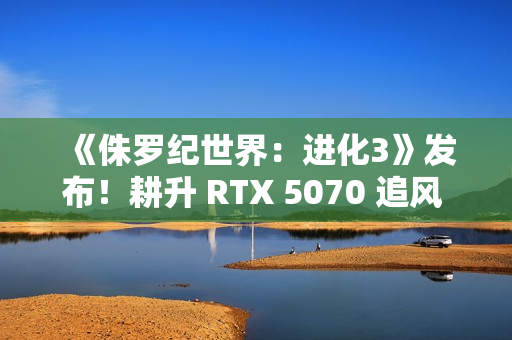 《侏罗纪世界:进化3》发布!耕升 RTX 5070 追风 OC打造恐龙乐园 《侏罗纪世界:进化3》发布!耕升 RTX 5070 追风 OC打造恐龙乐园