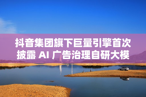 抖音集团旗下巨量引擎首次披露 AI 广告治理自研大模型