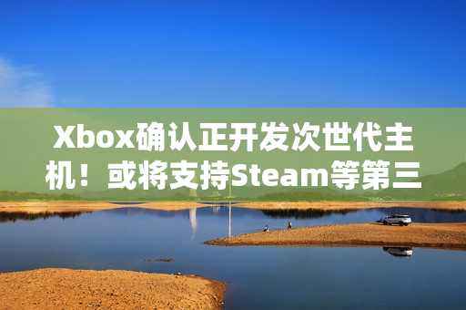 Xbox确认正开发次世代主机！或将支持Steam等第三方商店
