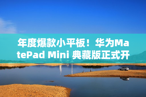 年度爆款小平板！华为MatePad Mini 典藏版正式开售：给高端用户一个新选择