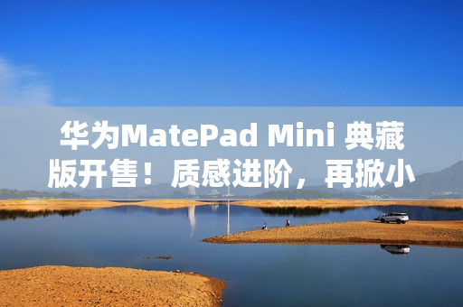 华为MatePad Mini 典藏版开售！质感进阶，再掀小平板市场热潮