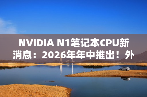 NVIDIA N1笔记本CPU新消息：2026年年中推出！外星人先用