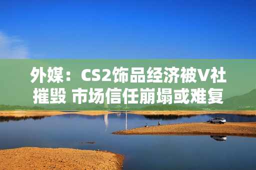 外媒：CS2饰品经济被V社摧毁 市场信任崩塌或难复原！
