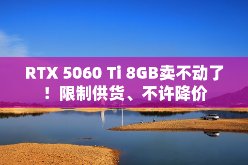 RTX 5060 Ti 8GB卖不动了！限制供货、不许降价