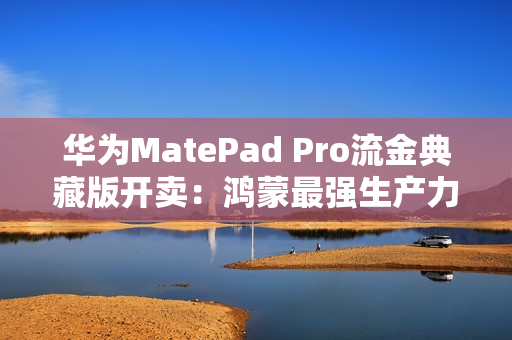 华为MatePad Pro流金典藏版开卖：鸿蒙最强生产力平板 7799元