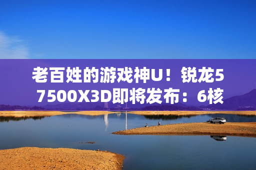 老百姓的游戏神U！锐龙5 7500X3D即将发布：6核102MB大缓存