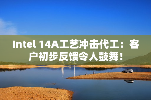 Intel 14A工艺冲击代工：客户初步反馈令人鼓舞！