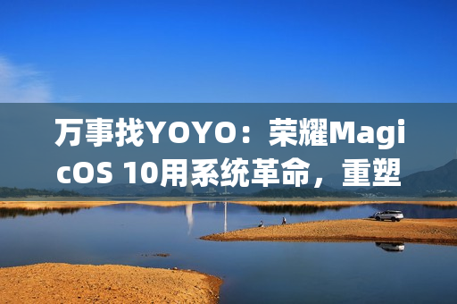万事找YOYO：荣耀MagicOS 10用系统革命，重塑AI OS智慧交互新体验