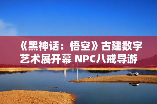 《黑神话：悟空》古建数字艺术展开幕 NPC八戒导游