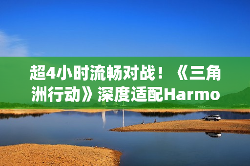 超4小时流畅对战！《三角洲行动》深度适配HarmonyOS6，摸边更持久