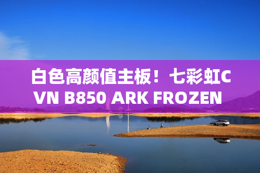 白色高颜值主板！七彩虹CVN B850 ARK FROZEN v14方舟图赏