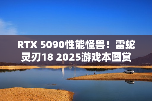 RTX 5090性能怪兽！雷蛇灵刃18 2025游戏本图赏