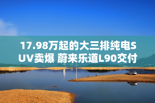 17.98万起的大三排纯电SUV卖爆 蔚来乐道L90交付突破3万台