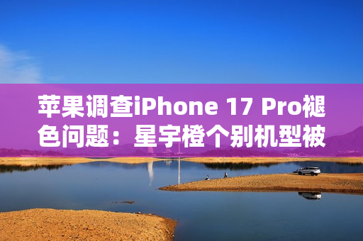苹果调查iPhone 17 Pro褪色问题：星宇橙个别机型被召回检测