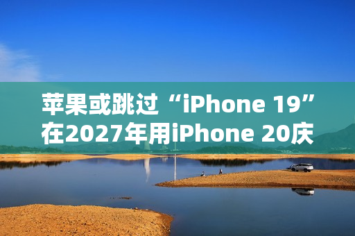 苹果或跳过“iPhone 19”在2027年用iPhone 20庆祝iPhone 发布20周年