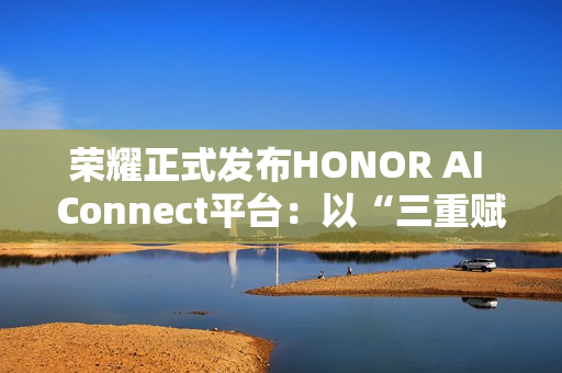 荣耀正式发布HONOR AI Connect平台：以“三重赋能”构建智能硬件新生态