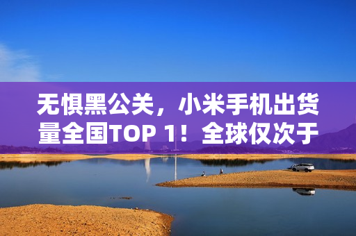 无惧黑公关，小米手机出货量全国TOP 1！全球仅次于苹果