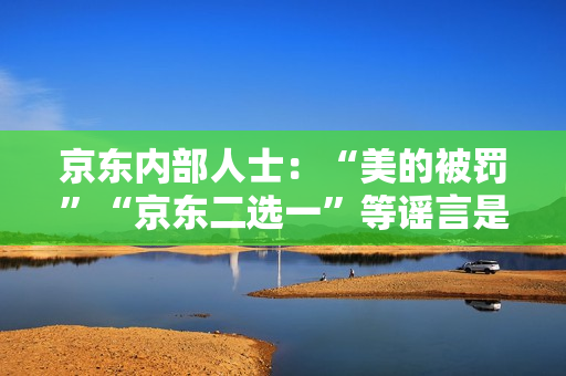 京东内部人士：“美的被罚”“京东二选一”等谣言是因与抖音的价格竞争引发
