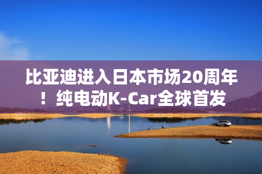 比亚迪进入日本市场20周年！纯电动K-Car全球首发