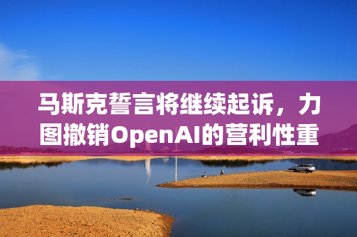 马斯克誓言将继续起诉，力图撤销OpenAI的营利性重组