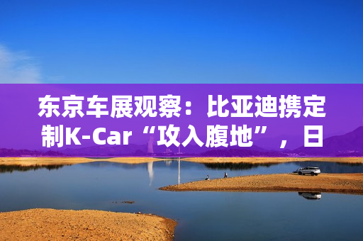 东京车展观察：比亚迪携定制K-Car“攻入腹地”，日系品牌集体反击